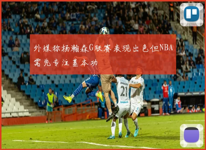 外媒称杨瀚森G联赛表现出色但NBA需先专注基本功