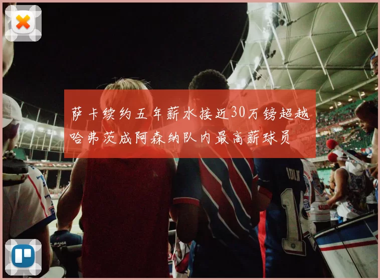 萨卡续约五年薪水接近30万镑超越哈弗茨成阿森纳队内最高薪球员