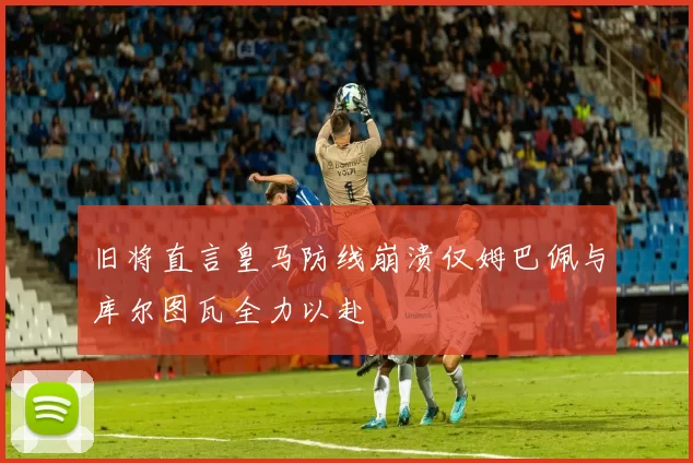 旧将直言皇马防线崩溃仅姆巴佩与库尔图瓦全力以赴