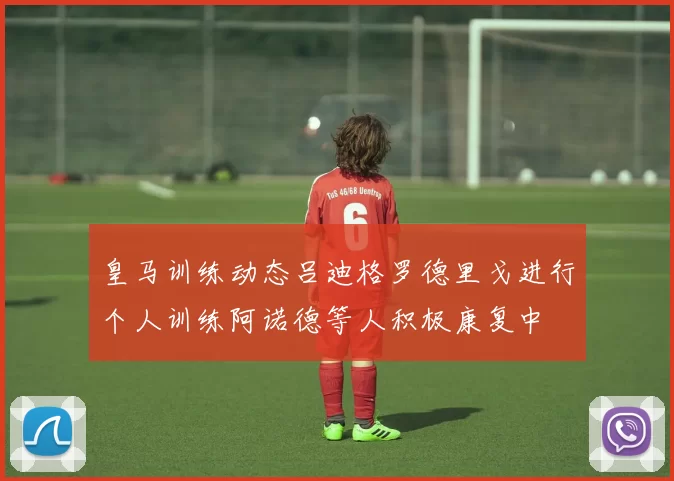 皇马训练动态吕迪格罗德里戈进行个人训练阿诺德等人积极康复中