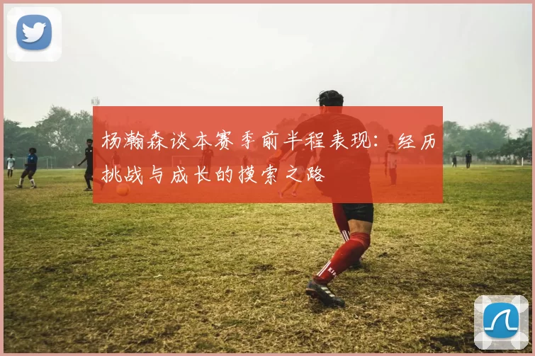 杨瀚森谈本赛季前半程表现：经历挑战与成长的摸索之路