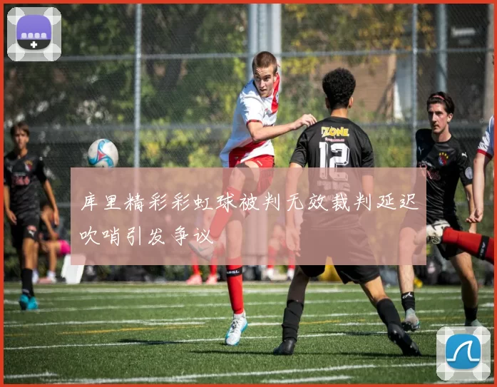 库里精彩彩虹球被判无效裁判延迟吹哨引发争议
