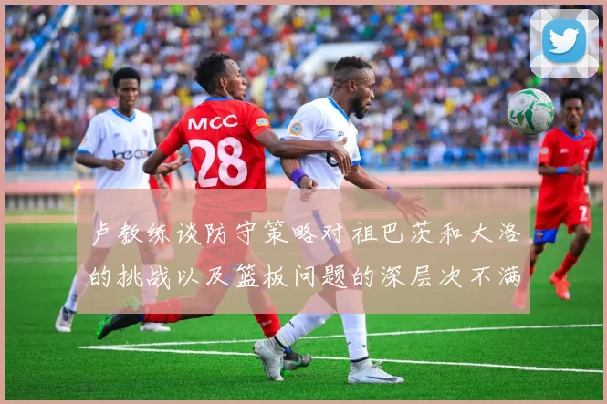 卢教练谈防守策略对祖巴茨和大洛的挑战以及篮板问题的深层次不满