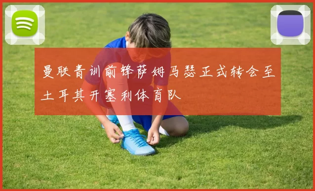 曼联青训前锋萨姆马瑟正式转会至土耳其开塞利体育队