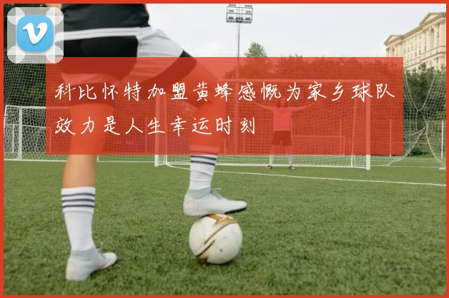 科比怀特加盟黄蜂感慨为家乡球队效力是人生幸运时刻